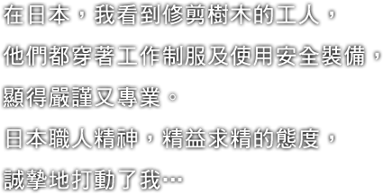 在日本，我看到修剪樹木的工人，他們都穿著工作制服及使用安全裝備，顯得嚴謹又專業。日本職人精神，精益求精的態度，誠摯地打動了我…